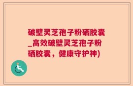 破壁灵芝孢子粉硒胶囊_高效破壁灵芝孢子粉硒胶囊，健康守护神)