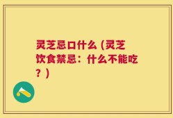 灵芝忌口什么 (灵芝饮食禁忌：什么不能吃？)
