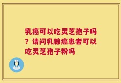 乳癌可以吃灵芝孢子吗？请问乳腺癌患者可以吃灵芝孢子粉吗