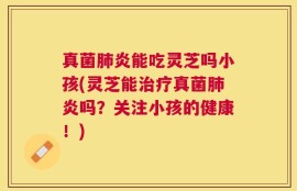 真菌肺炎能吃灵芝吗小孩(灵芝能治疗真菌肺炎吗？关注小孩的健康！)