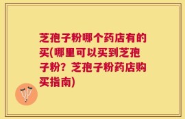 芝孢子粉哪个药店有的买(哪里可以买到芝孢子粉？芝孢子粉药店购买指南)