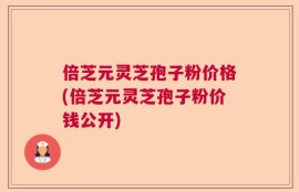倍芝元灵芝孢子粉价格(倍芝元灵芝孢子粉价钱公开)