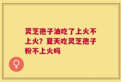 灵芝孢子油吃了上火不上火？夏天吃灵芝孢子粉不上火吗