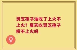 灵芝孢子油吃了上火不上火？夏天吃灵芝孢子粉不上火吗