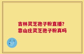 吉林灵芝孢子粉直播？靠山庄灵芝孢子粉真吗