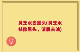 灵芝水去黑头(灵芝水祛除黑头，清肌去油)