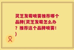 灵芝发霉喷雾推荐哪个品牌(灵芝发霉怎么办？推荐这个品牌喷雾！)