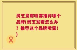 灵芝发霉喷雾推荐哪个品牌(灵芝发霉怎么办？推荐这个品牌喷雾！)