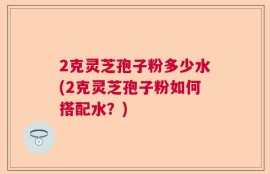 2克灵芝孢子粉多少水(2克灵芝孢子粉如何搭配水？)