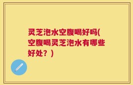灵芝泡水空腹喝好吗(空腹喝灵芝泡水有哪些好处？)