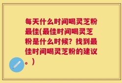 每天什么时间喝灵芝粉最佳(最佳时间喝灵芝粉是什么时候？找到最佳时间喝灵芝粉的建议。)