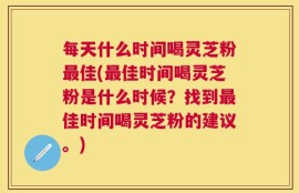 每天什么时间喝灵芝粉最佳(最佳时间喝灵芝粉是什么时候？找到最佳时间喝灵芝粉的建议。)