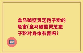 盒马破壁灵芝孢子粉的危害(盒马破壁灵芝孢子粉对身体有害吗？