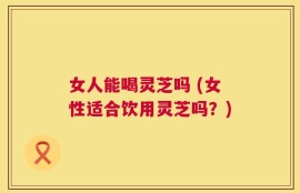 女人能喝灵芝吗 (女性适合饮用灵芝吗？)
