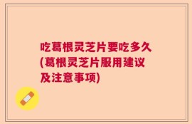 吃葛根灵芝片要吃多久(葛根灵芝片服用建议及注意事项)