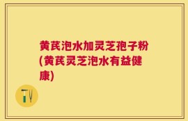 黄芪泡水加灵芝孢子粉(黄芪灵芝泡水有益健康)