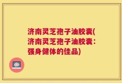 济南灵芝孢子油胶囊(济南灵芝孢子油胶囊：强身健体的佳品)