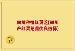 四川种植红灵芝(四川产红灵芝是优良选择)