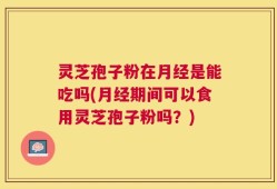 灵芝孢子粉在月经是能吃吗(月经期间可以食用灵芝孢子粉吗？)