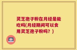 灵芝孢子粉在月经是能吃吗(月经期间可以食用灵芝孢子粉吗？)