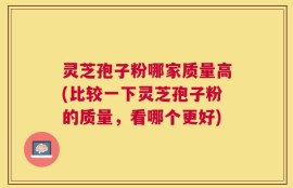 灵芝孢子粉哪家质量高(比较一下灵芝孢子粉的质量，看哪个更好)