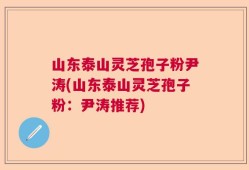 山东泰山灵芝孢子粉尹涛(山东泰山灵芝孢子粉：尹涛推荐)