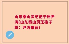 山东泰山灵芝孢子粉尹涛(山东泰山灵芝孢子粉：尹涛推荐)