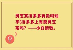灵芝茶拼多多有卖吗知乎(拼多多上有卖灵芝茶吗？——小白请教。)
