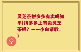 灵芝茶拼多多有卖吗知乎(拼多多上有卖灵芝茶吗？——小白请教。)