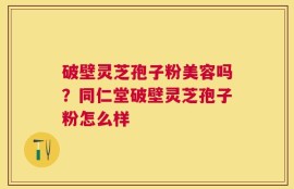 破壁灵芝孢子粉美容吗？同仁堂破壁灵芝孢子粉怎么样