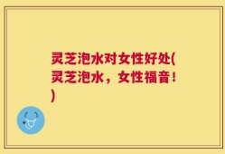 灵芝泡水对女性好处(灵芝泡水，女性福音！)