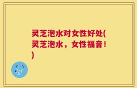 灵芝泡水对女性好处(灵芝泡水，女性福音！)