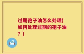过期孢子油怎么处理(如何处理过期的孢子油？)