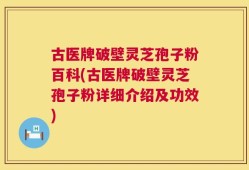 古医牌破壁灵芝孢子粉百科(古医牌破壁灵芝孢子粉详细介绍及功效)