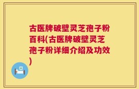 古医牌破壁灵芝孢子粉百科(古医牌破壁灵芝孢子粉详细介绍及功效)