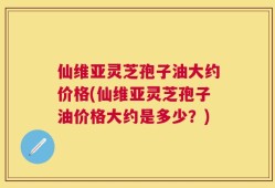 仙维亚灵芝孢子油大约价格(仙维亚灵芝孢子油价格大约是多少？)