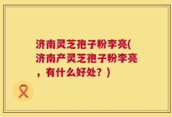 济南灵芝孢子粉李亮(济南产灵芝孢子粉李亮，有什么好处？)