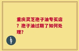 重庆灵芝孢子油专买店？孢子油过期了如何处理？