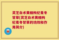 灵芝白术黄精枸杞麦冬甘草(灵芝白术黄精枸杞麦冬甘草的功效和作用简介)