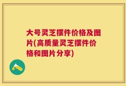 大号灵芝摆件价格及图片(高质量灵芝摆件价格和图片分享)