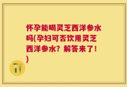 怀孕能喝灵芝西洋参水吗(孕妇可否饮用灵芝西洋参水？解答来了！)