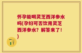怀孕能喝灵芝西洋参水吗(孕妇可否饮用灵芝西洋参水？解答来了！)