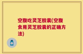 空腹吃灵芝胶囊(空腹食用灵芝胶囊的正确方法)