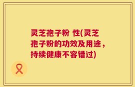 灵芝孢子粉 性(灵芝孢子粉的功效及用途，持续健康不容错过)