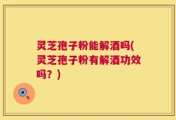 灵芝孢子粉能解酒吗(灵芝孢子粉有解酒功效吗？)