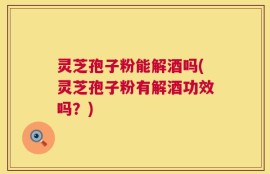 灵芝孢子粉能解酒吗(灵芝孢子粉有解酒功效吗？)