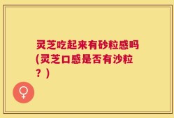 灵芝吃起来有砂粒感吗(灵芝口感是否有沙粒？)