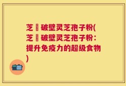 芝蒄破壁灵芝孢子粉(芝蒄破壁灵芝孢子粉：提升免疫力的超级食物)