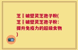 芝蒄破壁灵芝孢子粉(芝蒄破壁灵芝孢子粉：提升免疫力的超级食物)