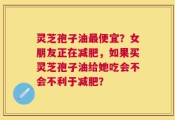 灵芝孢子油最便宜？女朋友正在减肥，如果买灵芝孢子油给她吃会不会不利于减肥？